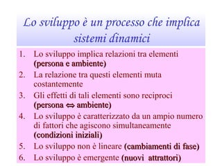 Lo sviluppo è un processo che implica
sistemi dinamici
1. Lo sviluppo implica relazioni tra elementi
(persona e ambiente)(persona e ambiente)
2. La relazione tra questi elementi muta
costantemente
3. Gli effetti di tali elementi sono reciproci
(persona(persona ⇔⇔ ambiente)ambiente)
4. Lo sviluppo è caratterizzato da un ampio numero
di fattori che agiscono simultaneamente
(condizioni iniziali)(condizioni iniziali)
5. Lo sviluppo non è lineare (cambiamenti di fase)(cambiamenti di fase)
6. Lo sviluppo è emergente (nuovi attrattori)(nuovi attrattori)
 