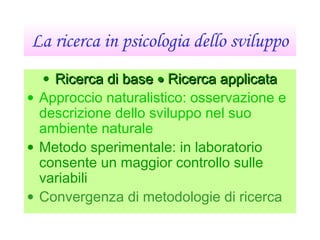 La ricerca in psicologia dello sviluppo
• Ricerca di baseRicerca di base •• Ricerca applicataRicerca applicata
• Approccio naturalistico: osservazione e
descrizione dello sviluppo nel suo
ambiente naturale
• Metodo sperimentale: in laboratorio
consente un maggior controllo sulle
variabili
• Convergenza di metodologie di ricerca
 