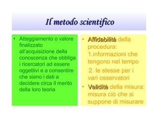 Il metodo scientificoIl metodo scientifico
• Atteggiamento o valore
finalizzato
all’acquisizione della
conoscenza che obbliga
i ricercatori ad essere
oggettivi e a consentire
che siano i dati a
decidere circa il merito
della loro teoria
• AffidabilitàAffidabilità della
procedura:
1.informazioni che
tengono nel tempo
2. le stesse per i
vari osservatori
• ValiditàValidità della misura:
misura ciò che si
suppone di misurare
 