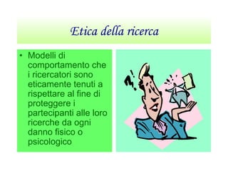 Etica della ricerca
• Modelli di
comportamento che
i ricercatori sono
eticamente tenuti a
rispettare al fine di
proteggere i
partecipanti alle loro
ricerche da ogni
danno fisico o
psicologico
 