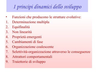 I principi dinamici dello sviluppo
• Funzioni che producono le strutture evolutive:
1. Determinazione multipla
2. Equifinalità
3. Non linearità
4. Proprietà emergenti
5. Cambiamenti di fase
6. Organizzazione coalescente
7. Selettività-organizzazione attraverso le conseguenze
8. Attrattori comportamentali
9. Traiettorie di sviluppo
 