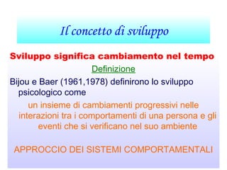 Il concetto di sviluppo
Sviluppo significa cambiamento nel tempo
Definizione
Bijou e Baer (1961,1978) definirono lo sviluppo
psicologico come
un insieme di cambiamenti progressivi nelle
interazioni tra i comportamenti di una persona e gli
eventi che si verificano nel suo ambiente
APPROCCIO DEI SISTEMI COMPORTAMENTALI
 