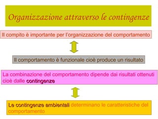 Organizzazione attraverso le contingenze
Il compito è importante per l’organizzazione del comportamento
Il comportamento è funzionale cioè produce un risultato
La combinazione del comportamento dipende dai risultati ottenuti
cioè dalle contingenzecontingenze
Le contingenze ambientaliLe contingenze ambientali determinano le caratteristiche del
comportamento
 