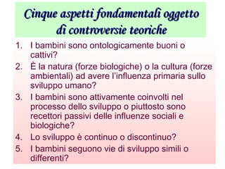 Cinque aspetti fondamentali oggettoCinque aspetti fondamentali oggetto
di controversie teorichedi controversie teoriche
1. I bambini sono ontologicamente buoni o
cattivi?
2. È la natura (forze biologiche) o la cultura (forze
ambientali) ad avere l’influenza primaria sullo
sviluppo umano?
3. I bambini sono attivamente coinvolti nel
processo dello sviluppo o piuttosto sono
recettori passivi delle influenze sociali e
biologiche?
4. Lo sviluppo è continuo o discontinuo?
5. I bambini seguono vie di sviluppo simili o
differenti?
 