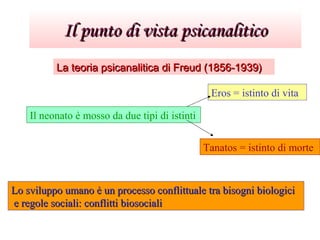 Il punto di vista psicanaliticoIl punto di vista psicanalitico
La teoria psicanalitica di Freud (1856-1939)La teoria psicanalitica di Freud (1856-1939)
Il neonato è mosso da due tipi di istinti
Eros = istinto di vita
Tanatos = istinto di morte
Lo sviluppo umano è un processo conflittuale tra bisogni biologiciLo sviluppo umano è un processo conflittuale tra bisogni biologici
e regole sociali: conflitti biosocialie regole sociali: conflitti biosociali
 