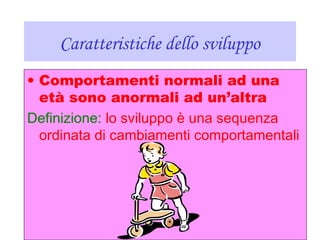 Caratteristiche dello sviluppo
• Comportamenti normali ad una
età sono anormali ad un’altra
Definizione: lo sviluppo è una sequenza
ordinata di cambiamenti comportamentali
 