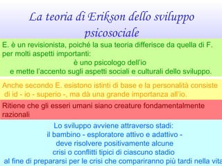 La teoria di Erikson dello sviluppo
psicosociale
Anche secondo E. esistono istinti di base e la personalità consiste
di id - io - superio -, ma dà una grande importanza all’io.
Ritiene che gli esseri umani siano creature fondamentalmente
razionali
i cui pensieri, sentimenti ed azioni sono ampiamente controllati dall’Lo sviluppo avviene attraverso stadi:
il bambino - esploratore attivo e adattivo -
deve risolvere positivamente alcune
crisi o conflitti tipici di ciascuno stadio
al fine di prepararsi per le crisi che compariranno più tardi nella vita
E. è un revisionista, poiché la sua teoria differisce da quella di F.
per molti aspetti importanti:
è uno psicologo dell’io
e mette l’accento sugli aspetti sociali e culturali dello sviluppo.
 