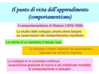 Il punto di vista dell’apprendimentoIl punto di vista dell’apprendimento
(comportamentismo)(comportamentismo)
Il comportamentismo di Watson (1878-1958)
La mente di un bambino è tabula rasa
Lo sviluppo umano dipende da associazioni
apprese tra stimoli e risposte
Lo sviluppo è un processo continuo:
acquisizione graduale di nuove e più sofisticate modalità
di comportamento o abitudini
Lo studio dello sviluppo umano deve basarsi
su osservazioni del comportamento manifesto
 