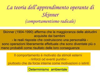La teoria dell’apprendimento operante di
Skinner
(comportamentismo radicale)
Skinner (1904-1990) afferma che la maggioranza delle abitudini
acquisite dai bambini
- le reali risposte che costruiscono una personalità -
sono operazioni liberamente effettuate che sono diventate più o
meno probabili come risultato delle loro conseguenze
Il comportamento è motivato da stimoli esterni
- rinforzi od eventi punitivi -
piuttosto che da forze interne come motivazioni o istinti
Determinismo ambientaleDeterminismo ambientale
 