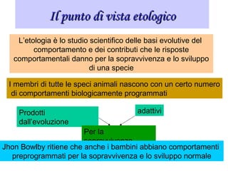 Il punto di vista etologicoIl punto di vista etologico
L’etologia è lo studio scientifico delle basi evolutive del
comportamento e dei contributi che le risposte
comportamentali danno per la sopravvivenza e lo sviluppo
di una specie
I membri di tutte le speci animali nascono con un certo numero
di comportamenti biologicamente programmati
Prodotti
dall’evoluzione
adattivi
Per la
sopravvivenza
Jhon Bowlby ritiene che anche i bambini abbiano comportamenti
preprogrammati per la sopravvivenza e lo sviluppo normale
 