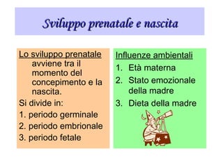 Sviluppo prenatale e nascitaSviluppo prenatale e nascita
Lo sviluppo prenatale
avviene tra il
momento del
concepimento e la
nascita.
Si divide in:
1. periodo germinale
2. periodo embrionale
3. periodo fetale
Influenze ambientali
1. Età materna
2. Stato emozionale
della madre
3. Dieta della madre
 