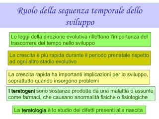 Ruolo della sequenza temporale dello
sviluppo
Le leggi della direzione evolutiva riflettono l’importanza del
trascorrere del tempo nello sviluppo
La crescita è più rapida durante il periodo prenatale rispetto
ad ogni altro stadio evolutivo
La crescita rapida ha importanti implicazioni per lo sviluppo,
soprattutto quando insorgono problemi
I teratogeniI teratogeni sono sostanze prodotte da una malattia o assunte
come farmaci, che causano anormalità fisiche o fisiologiche
La teratologiateratologia è lo studio dei difetti presenti alla nascita
 