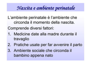 Nascita e ambiente perinataleNascita e ambiente perinatale
L’ambiente perinatale è l’ambiente che
circonda il momento della nascita.
Comprende diversi fattori:
1. Medicine date alla madre durante il
travaglio
2. Pratiche usate per far avvenire il parto
3. Ambiente sociale che circonda il
bambino appena nato
 