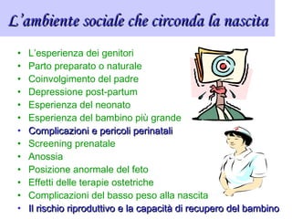 L’ambiente sociale che circonda la nascitaL’ambiente sociale che circonda la nascita
• L’esperienza dei genitori
• Parto preparato o naturale
• Coinvolgimento del padre
• Depressione post-partum
• Esperienza del neonato
• Esperienza del bambino più grande
• Complicazioni e pericoli perinataliComplicazioni e pericoli perinatali
• Screening prenatale
• Anossia
• Posizione anormale del feto
• Effetti delle terapie ostetriche
• Complicazioni del basso peso alla nascita
• Il rischio riproduttivo e la capacità di recupero del bambinoIl rischio riproduttivo e la capacità di recupero del bambino
 