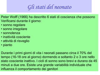 Gli stati del neonato
Peter Wolff (1966) ha descritto 6 stati di coscienza che possono
Verificarsi durante il giorno:
• sonno regolare
• sonno irregolare
• sonnolenza
• inattività cosciente
• attività di risveglio
• pianto
Durante i primi giorni di vita i neonati passano circa il 70% del
tempo (16-18 ore al giorno) dormendo e soltanto 2 o 3 ore nello
stato cosciente inattivo. I cicli di sonno sono brevi e durano da 45
minuti a due ore. Esiste una grande variabilità individuale che
influenza il comportamento dei genitori
 