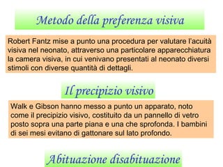 Metodo della preferenza visiva
Robert Fantz mise a punto una procedura per valutare l’acuità
visiva nel neonato, attraverso una particolare apparecchiatura
la camera visiva, in cui venivano presentati al neonato diversi
stimoli con diverse quantità di dettagli.
Il precipizio visivo
Walk e Gibson hanno messo a punto un apparato, noto
come il precipizio visivo, costituito da un pannello di vetro
posto sopra una parte piana e una che sprofonda. I bambini
di sei mesi evitano di gattonare sul lato profondo.
Abituazione disabituazione
 