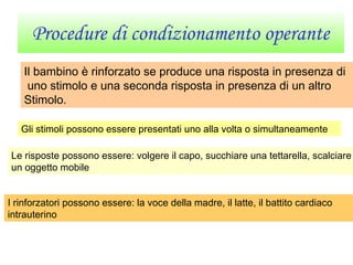 Procedure di condizionamento operante
Il bambino è rinforzato se produce una risposta in presenza di
uno stimolo e una seconda risposta in presenza di un altro
Stimolo.
Gli stimoli possono essere presentati uno alla volta o simultaneamente
Le risposte possono essere: volgere il capo, succhiare una tettarella, scalciare
un oggetto mobile
I rinforzatori possono essere: la voce della madre, il latte, il battito cardiaco
intrauterino
 