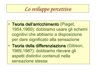 Lo sviluppo percettivo
• Teoria dell’arricchimentoTeoria dell’arricchimento (Piaget,
1954,1960): dobbiamo usare gli schemi
cognitivi che abbiamo a disposizione
per dare significato alla sensazione
• Teoria della differenziazioneTeoria della differenziazione (Gibson,
1969,1987): dobbiamo rilevare gli
aspetti distintivi contenuti nella
sensazione stessa
 