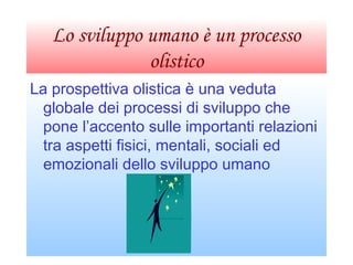 Lo sviluppo umano è un processo
olistico
La prospettiva olistica è una veduta
globale dei processi di sviluppo che
pone l’accento sulle importanti relazioni
tra aspetti fisici, mentali, sociali ed
emozionali dello sviluppo umano
 