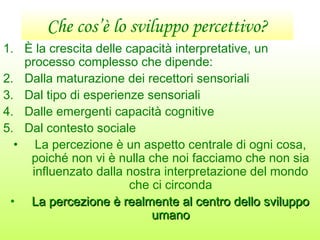 Che cos’è lo sviluppo percettivo?
1. È la crescita delle capacità interpretative, un
processo complesso che dipende:
2. Dalla maturazione dei recettori sensoriali
3. Dal tipo di esperienze sensoriali
4. Dalle emergenti capacità cognitive
5. Dal contesto sociale
• La percezione è un aspetto centrale di ogni cosa,
poiché non vi è nulla che noi facciamo che non sia
influenzato dalla nostra interpretazione del mondo
che ci circonda
• La percezione è realmente al centro dello sviluppoLa percezione è realmente al centro dello sviluppo
umanoumano
 