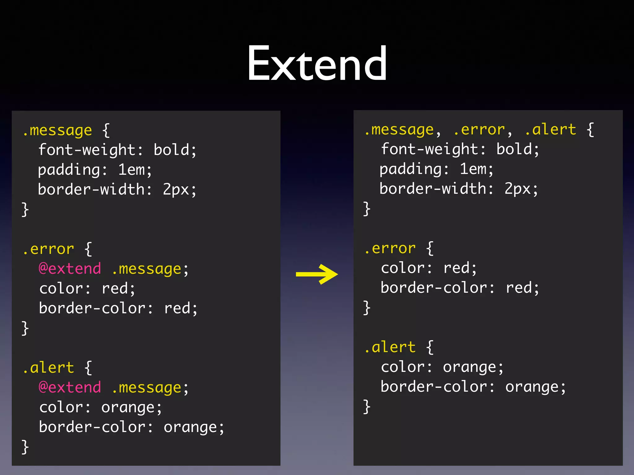 Extend .message { font-weight: bold; padding: 1em; border-width: 2px; } .error { @extend .message; color: red; border-color: red; } .alert { @extend .message; color: orange; border-color: orange; } .message, .error, .alert { font-weight: bold; padding: 1em; border-width: 2px; } .error { color: red; border-color: red; } .alert { color: orange; border-color: orange; } 