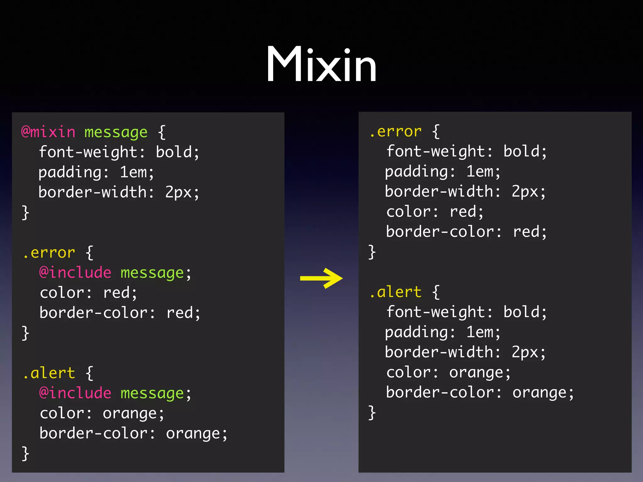 Mixin @mixin message { font-weight: bold; padding: 1em; border-width: 2px; } .error { @include message; color: red; border-color: red; } .alert { @include message; color: orange; border-color: orange; } .error { font-weight: bold; padding: 1em; border-width: 2px; color: red; border-color: red; } .alert { font-weight: bold; padding: 1em; border-width: 2px; color: orange; border-color: orange; } 