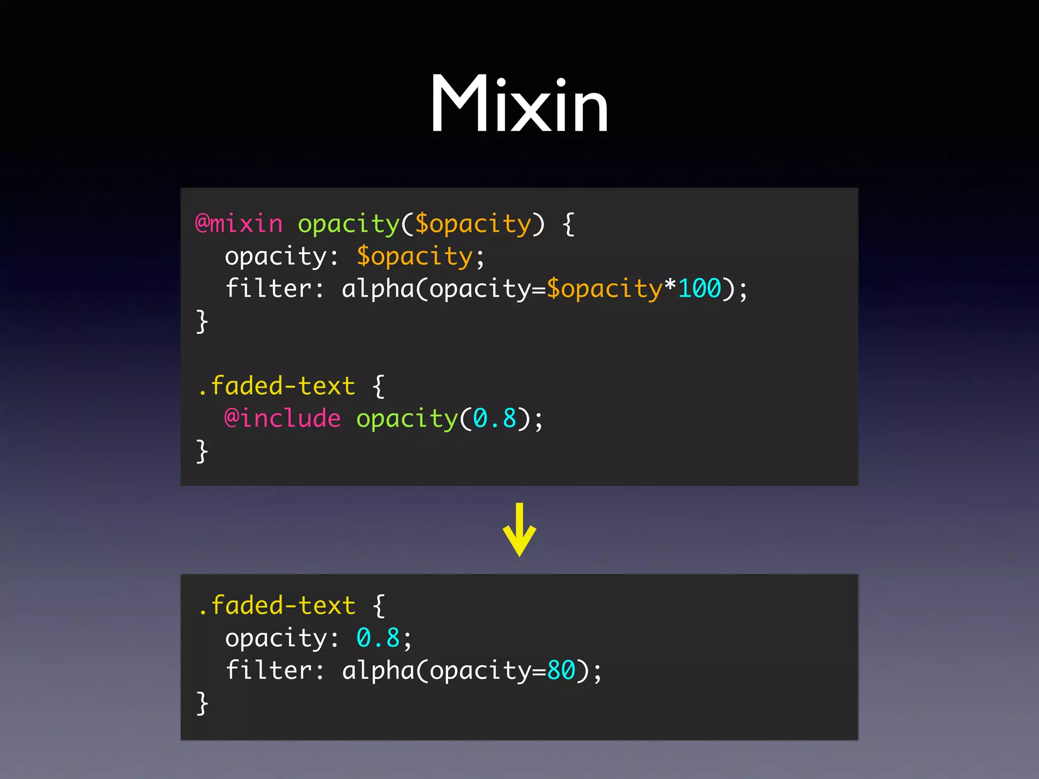 Mixin @mixin opacity($opacity) { opacity: $opacity; filter: alpha(opacity=$opacity*100); } .faded-text { @include opacity(0.8); } .faded-text { opacity: 0.8; filter: alpha(opacity=80); } 