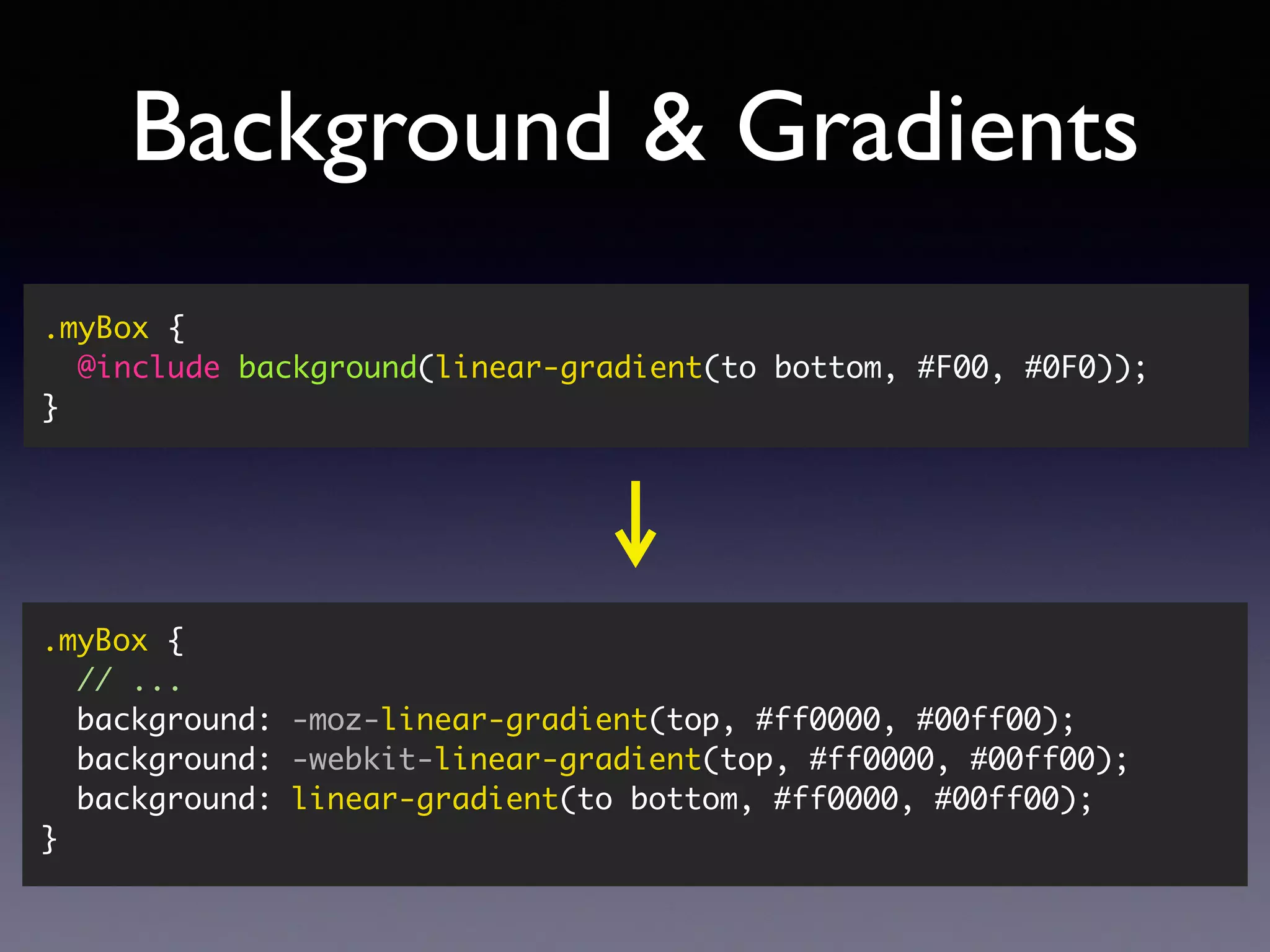 Background & Gradients .myBox { @include background(linear-gradient(to bottom, #F00, #0F0)); } .myBox { // ... background: -moz-linear-gradient(top, #ff0000, #00ff00); background: -webkit-linear-gradient(top, #ff0000, #00ff00); background: linear-gradient(to bottom, #ff0000, #00ff00); } 