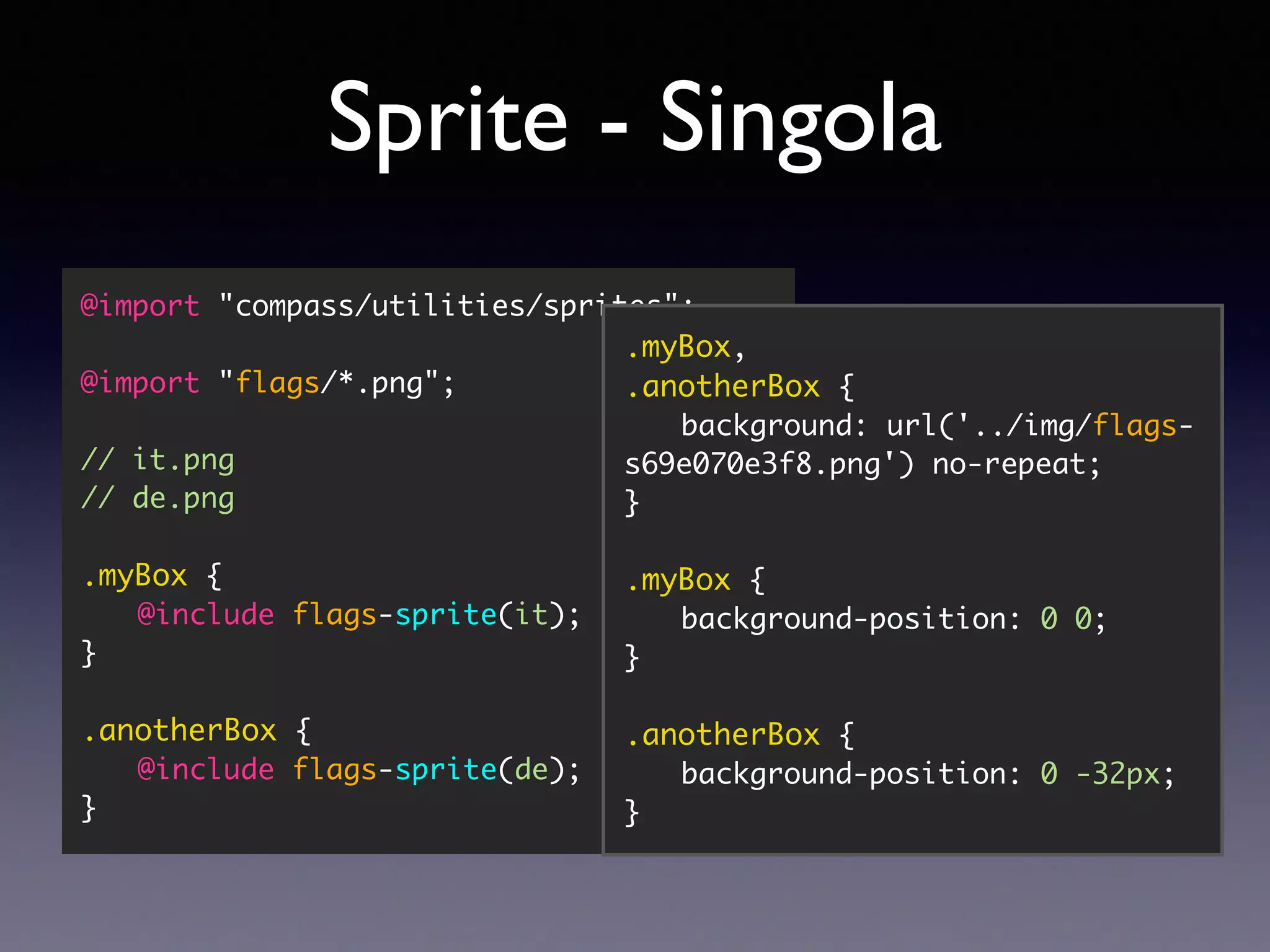 Sprite - Singola @import "compass/utilities/sprites"; @import "flags/*.png"; // it.png // de.png .myBox { @include flags-sprite(it); } .anotherBox { @include flags-sprite(de); } .myBox, .anotherBox { background: url('../img/flags- s69e070e3f8.png') no-repeat; } .myBox { background-position: 0 0; } .anotherBox { background-position: 0 -32px; } 