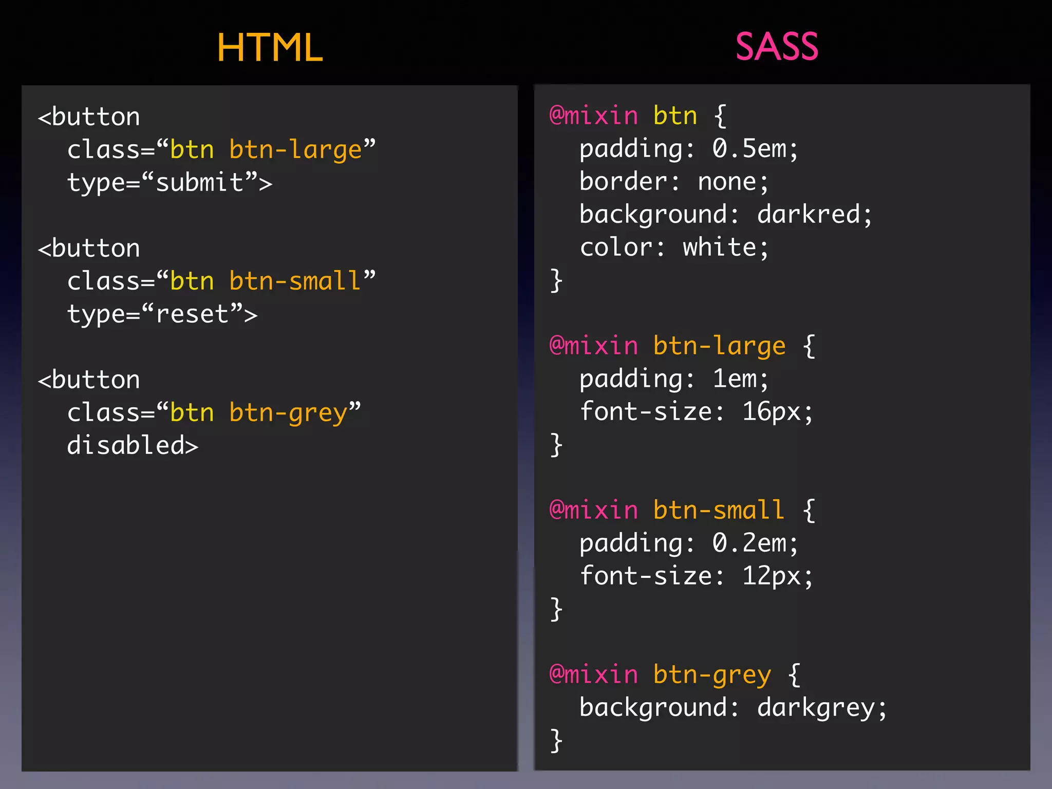 @mixin btn { padding: 0.5em; border: none; background: darkred; color: white; } @mixin btn-large { padding: 1em; font-size: 16px; } @mixin btn-small { padding: 0.2em; font-size: 12px; } @mixin btn-grey { background: darkgrey; } SASSHTML <button class=“btn btn-large”  type=“submit”> <button class=“btn btn-small” type=“reset”> <button class=“btn btn-grey” disabled> 