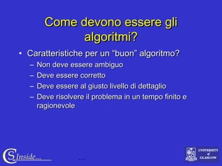 …CS Inside...
Come devono essere gliCome devono essere gli
algoritmi?algoritmi?
• Caratteristiche per un “buon” algoritmo?Caratteristiche per un “buon” algoritmo?
– Non deve essere ambiguoNon deve essere ambiguo
– Deve essere correttoDeve essere corretto
– Deve essere al giusto livello di dettaglioDeve essere al giusto livello di dettaglio
– Deve risolvere il problema in un tempo finito eDeve risolvere il problema in un tempo finito e
ragionevoleragionevole
 