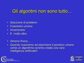 …CS Inside...
Gli algoritmi non sono tutto...Gli algoritmi non sono tutto...
• Soluzione di problemiSoluzione di problemi
• Il pensiero umanoIl pensiero umano
• InnamorarsiInnamorarsi
• E molto altroE molto altro
• Almeno finora...Almeno finora...
• Quando riusciremo ad esprimere il pensiero umanoQuando riusciremo ad esprimere il pensiero umano
come un algoritrmo avremo creato una veracome un algoritrmo avremo creato una vera
intelligenza artificiale!!intelligenza artificiale!!
 