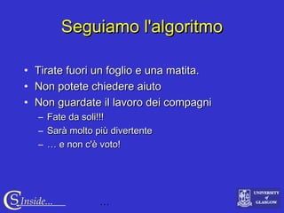 …CS Inside...
Seguiamo l'algoritmoSeguiamo l'algoritmo
• Tirate fuori un foglio e una matita.Tirate fuori un foglio e una matita.
• Non potete chiedere aiutoNon potete chiedere aiuto
• Non guardate il lavoro dei compagniNon guardate il lavoro dei compagni
– Fate da soli!!!Fate da soli!!!
– Sarà molto più divertenteSarà molto più divertente
– …… e non c'è voto!e non c'è voto!
 