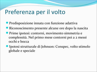 Preferenza per il volto
Predisposizione innata con funzione adattiva
Riconoscimento presente alcune ore dopo la nascita
Prime ipotesi: contorni, movimento simmetria e
complessità. Nel primo mese contorni poi a 2 messi
occhi e bocca
Ipotesi strutturale di Johnson: Conspec, volto stimolo
globale e speciale
 