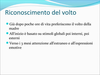 Riconoscimento del volto
Già dopo poche ore di vita preferiscono il volto della
madre
All’inizio è basato su stimoli globali poi interni, poi
esterni
Verso i 3 mesi attenzione all’estraneo e all’espressioni
emotive
 