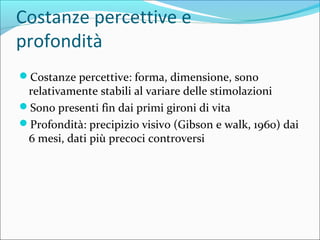 Costanze percettive e
profondità
Costanze percettive: forma, dimensione, sono
relativamente stabili al variare delle stimolazioni
Sono presenti fin dai primi gironi di vita
Profondità: precipizio visivo (Gibson e walk, 1960) dai
6 mesi, dati più precoci controversi
 