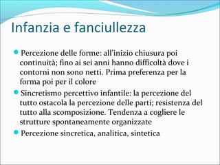 Infanzia e fanciullezza
Percezione delle forme: all’inizio chiusura poi
continuità; fino ai sei anni hanno difficoltà dove i
contorni non sono netti. Prima preferenza per la
forma poi per il colore
Sincretismo percettivo infantile: la percezione del
tutto ostacola la percezione delle parti; resistenza del
tutto alla scomposizione. Tendenza a cogliere le
strutture spontaneamente organizzate
Percezione sincretica, analitica, sintetica
 