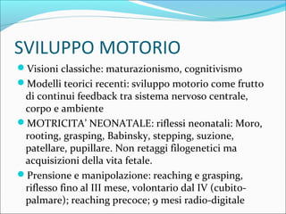 SVILUPPO MOTORIO
Visioni classiche: maturazionismo, cognitivismo
Modelli teorici recenti: sviluppo motorio come frutto
di continui feedback tra sistema nervoso centrale,
corpo e ambiente
MOTRICITA’ NEONATALE: riflessi neonatali: Moro,
rooting, grasping, Babinsky, stepping, suzione,
patellare, pupillare. Non retaggi filogenetici ma
acquisizioni della vita fetale.
Prensione e manipolazione: reaching e grasping,
riflesso fino al III mese, volontario dal IV (cubito-
palmare); reaching precoce; 9 mesi radio-digitale
 