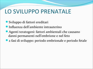 LO SVILUPPO PRENATALE
Sviluppo di fattori ereditari
Influenza dell’ambiente intrauterino
Agenti teratogeni: fattori ambientali che causano
danni permanenti nell’embrione e nel feto
2 fasi di sviluppo: periodo embrionale e periodo fetale
 