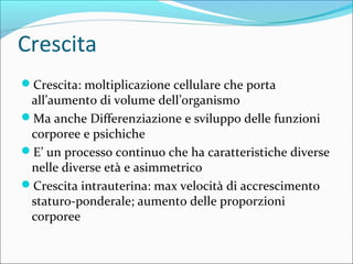 Crescita
Crescita: moltiplicazione cellulare che porta
all’aumento di volume dell’organismo
Ma anche Differenziazione e sviluppo delle funzioni
corporee e psichiche
E’ un processo continuo che ha caratteristiche diverse
nelle diverse età e asimmetrico
Crescita intrauterina: max velocità di accrescimento
staturo-ponderale; aumento delle proporzioni
corporee
 