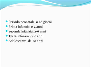 Periodo neonatale: 0-28 giorni
Prima infanzia: 0-2 anni
Seconda infanzia: 2-6 anni
Terza infanzia: 6-10 anni
Adolescenza: dai 10 anni
 