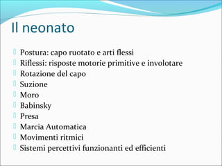 Il neonato
 Postura: capo ruotato e arti flessi
 Riflessi: risposte motorie primitive e involotare
 Rotazione del capo
 Suzione
 Moro
 Babinsky
 Presa
 Marcia Automatica
 Movimenti ritmici
 Sistemi percettivi funzionanti ed efficienti
 
