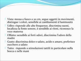  Vista: messa a fuoco a 20 cm, segue oggetti in movimenti,
distingue i colori, sensibile ai cambiamenti d luminosità
 Udito: risponde alle alte frequenze, discrimina suoni,
localizza la fonte sonore, è sensibile ai ritmi, riconosce la
voce materna
 Olfatto: sensibile ai forti odori, discrimina l’odore della
madre
 Gusto: discrimina dolce e salato, acido e amaro, preferisce
zucchero a salato
 Tatto: risponde a stimolazioni tattili in particolare nella
bocca e nelle mani
 