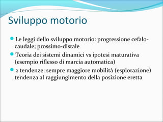 Sviluppo motorio
Le leggi dello sviluppo motorio: progressione cefalo-
caudale; prossimo-distale
Teoria dei sistemi dinamici vs ipotesi maturativa
(esempio riflesso di marcia automatica)
2 tendenze: sempre maggiore mobilità (esplorazione)
tendenza al raggiungimento della posizione eretta
 