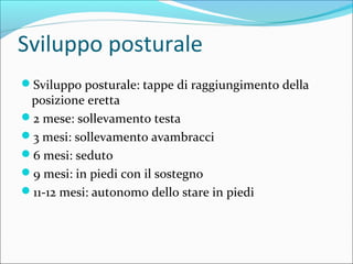 Sviluppo posturale
Sviluppo posturale: tappe di raggiungimento della
posizione eretta
2 mese: sollevamento testa
3 mesi: sollevamento avambracci
6 mesi: seduto
9 mesi: in piedi con il sostegno
11-12 mesi: autonomo dello stare in piedi
 