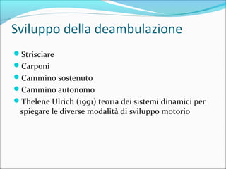 Sviluppo della deambulazione
Strisciare
Carponi
Cammino sostenuto
Cammino autonomo
Thelene Ulrich (1991) teoria dei sistemi dinamici per
spiegare le diverse modalità di sviluppo motorio
 