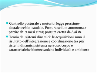 Controllo posturale e motorio: legge prossimo-
dostale; cefalo-caudale. Postura seduta autonoma a
partire dai 7 mesi circa; postura eretta da 8 ai 18
Teoria dei sistemi dinamici: le acquisizioni sono il
risultato dell’integrazione e coordinazione tra più
sistemi dinamici: sistema nervoso, corpo e
caratteristiche biomeccaniche individuali e ambiente
 