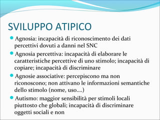 SVILUPPO ATIPICO
Agnosia: incapacità di riconoscimento dei dati
percettivi dovuti a danni nel SNC
Agnosia percettiva: incapacità di elaborare le
caratteristiche percettive di uno stimolo; incapacità di
copiare; incapacità di discriminare
Agnosie associative: percepiscono ma non
riconoscono; non attivano le informazioni semantiche
dello stimolo (nome, uso….)
Autismo: maggior sensibilità per stimoli locali
piuttosto che globali; incapacità di discriminare
oggetti sociali e non
 