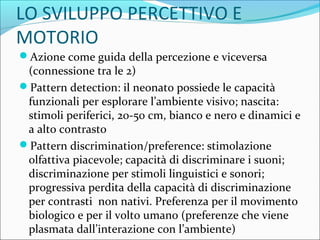 LO SVILUPPO PERCETTIVO E
MOTORIO
Azione come guida della percezione e viceversa
(connessione tra le 2)
Pattern detection: il neonato possiede le capacità
funzionali per esplorare l’ambiente visivo; nascita:
stimoli periferici, 20-50 cm, bianco e nero e dinamici e
a alto contrasto
Pattern discrimination/preference: stimolazione
olfattiva piacevole; capacità di discriminare i suoni;
discriminazione per stimoli linguistici e sonori;
progressiva perdita della capacità di discriminazione
per contrasti non nativi. Preferenza per il movimento
biologico e per il volto umano (preferenze che viene
plasmata dall’interazione con l’ambiente)
 