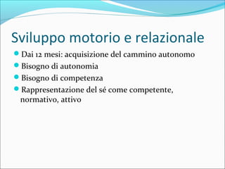 Sviluppo motorio e relazionale
Dai 12 mesi: acquisizione del cammino autonomo
Bisogno di autonomia
Bisogno di competenza
Rappresentazione del sé come competente,
normativo, attivo
 